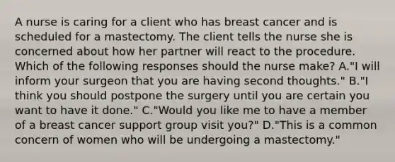 A nurse is caring for a client who has breast cancer and is scheduled for a mastectomy. The client tells the nurse she is concerned about how her partner will react to the procedure. Which of the following responses should the nurse make? A."I will inform your surgeon that you are having second thoughts." B."I think you should postpone the surgery until you are certain you want to have it done." C."Would you like me to have a member of a breast cancer support group visit you?" D."This is a common concern of women who will be undergoing a mastectomy."