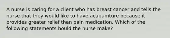 A nurse is caring for a client who has breast cancer and tells the nurse that they would like to have acupumture because it provides greater relief than pain medication. Which of the following statements hould the nurse make?