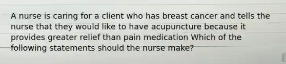 A nurse is caring for a client who has breast cancer and tells the nurse that they would like to have acupuncture because it provides greater relief than pain medication Which of the following statements should the nurse make?