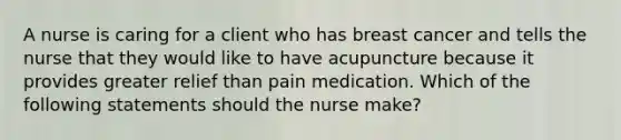 A nurse is caring for a client who has breast cancer and tells the nurse that they would like to have acupuncture because it provides greater relief than pain medication. Which of the following statements should the nurse make?