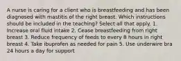 A nurse is caring for a client who is breastfeeding and has been diagnosed with mastitis of the right breast. Which instructions should be included in the teaching? Select all that apply. 1. Increase oral fluid intake 2. Cease breastfeeding from right breast 3. Reduce frequency of feeds to every 8 hours in right breast 4. Take ibuprofen as needed for pain 5. Use underwire bra 24 hours a day for support