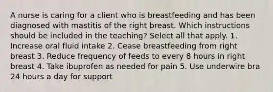 A nurse is caring for a client who is breastfeeding and has been diagnosed with mastitis of the right breast. Which instructions should be included in the teaching? Select all that apply. 1. Increase oral fluid intake 2. Cease breastfeeding from right breast 3. Reduce frequency of feeds to every 8 hours in right breast 4. Take ibuprofen as needed for pain 5. Use underwire bra 24 hours a day for support