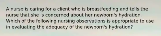 A nurse is caring for a client who is breastfeeding and tells the nurse that she is concerned about her newborn's hydration. Which of the following nursing observations is appropriate to use in evaluating the adequacy of the newborn's hydration?