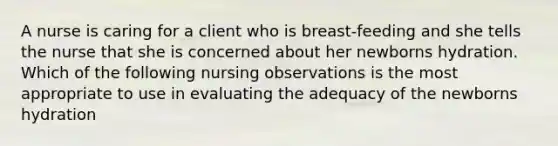 A nurse is caring for a client who is breast-feeding and she tells the nurse that she is concerned about her newborns hydration. Which of the following nursing observations is the most appropriate to use in evaluating the adequacy of the newborns hydration