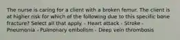 The nurse is caring for a client with a broken femur. The client is at higher risk for which of the following due to this specific bone fracture? Select all that apply. - Heart attack - Stroke - Pneumonia - Pulmonary embolism - Deep vein thrombosis