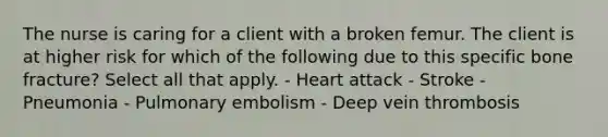 The nurse is caring for a client with a broken femur. The client is at higher risk for which of the following due to this specific bone fracture? Select all that apply. - Heart attack - Stroke - Pneumonia - Pulmonary embolism - Deep vein thrombosis