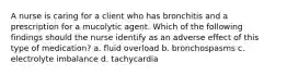 A nurse is caring for a client who has bronchitis and a prescription for a mucolytic agent. Which of the following findings should the nurse identify as an adverse effect of this type of medication? a. fluid overload b. bronchospasms c. electrolyte imbalance d. tachycardia