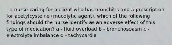 - a nurse caring for a client who has bronchitis and a prescription for acetylcysteine (mucolytic agent). which of the following findings should the nurse identify as an adverse effect of this type of medication? a - fluid overload b - bronchospasm c - electrolyte imbalance d - tachycardia