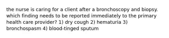 the nurse is caring for a client after a bronchoscopy and biopsy. which finding needs to be reported immediately to the primary health care provider? 1) dry cough 2) hematuria 3) bronchospasm 4) blood-tinged sputum