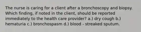 The nurse is caring for a client after a bronchoscopy and biopsy. Which finding, if noted in the client, should be reported immediately to the health care provider? a.) dry cough b.) hematuria c.) bronchospasm d.) blood - streaked sputum.