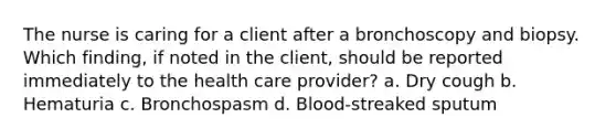 The nurse is caring for a client after a bronchoscopy and biopsy. Which finding, if noted in the client, should be reported immediately to the health care provider? a. Dry cough b. Hematuria c. Bronchospasm d. Blood-streaked sputum