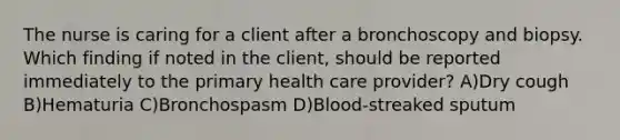 The nurse is caring for a client after a bronchoscopy and biopsy. Which finding if noted in the client, should be reported immediately to the primary health care provider? A)Dry cough B)Hematuria C)Bronchospasm D)Blood-streaked sputum