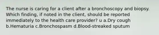 The nurse is caring for a client after a bronchoscopy and biopsy. Which finding, if noted in the client, should be reported immediately to the health care provider? u a.Dry cough b.Hematuria c.Bronchospasm d.Blood-streaked sputum