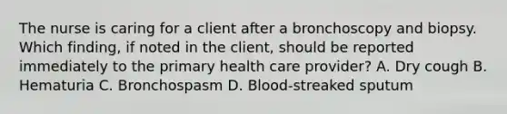 The nurse is caring for a client after a bronchoscopy and biopsy. Which finding, if noted in the client, should be reported immediately to the primary health care provider? A. Dry cough B. Hematuria C. Bronchospasm D. Blood-streaked sputum