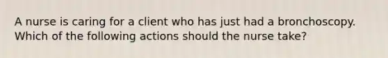 A nurse is caring for a client who has just had a bronchoscopy. Which of the following actions should the nurse take?