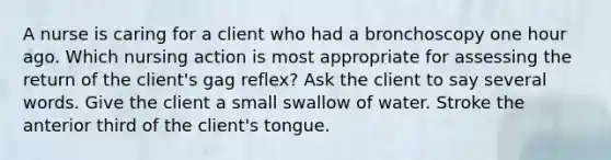 A nurse is caring for a client who had a bronchoscopy one hour ago. Which nursing action is most appropriate for assessing the return of the client's gag reflex? Ask the client to say several words. Give the client a small swallow of water. Stroke the anterior third of the client's tongue.