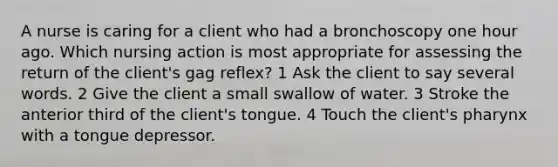 A nurse is caring for a client who had a bronchoscopy one hour ago. Which nursing action is most appropriate for assessing the return of the client's gag reflex? 1 Ask the client to say several words. 2 Give the client a small swallow of water. 3 Stroke the anterior third of the client's tongue. 4 Touch the client's pharynx with a tongue depressor.