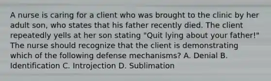 A nurse is caring for a client who was brought to the clinic by her adult son, who states that his father recently died. The client repeatedly yells at her son stating "Quit lying about your father!" The nurse should recognize that the client is demonstrating which of the following defense mechanisms? A. Denial B. Identification C. Introjection D. Sublimation