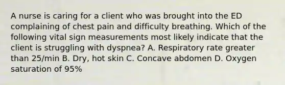 A nurse is caring for a client who was brought into the ED complaining of chest pain and difficulty breathing. Which of the following vital sign measurements most likely indicate that the client is struggling with dyspnea? A. Respiratory rate greater than 25/min B. Dry, hot skin C. Concave abdomen D. Oxygen saturation of 95%