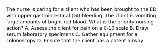 The nurse is caring for a client who has been brought to the ED with upper gastrointestinal (GI) bleeding. The client is vomiting large amounts of bright red blood. What is the priority nursing action? A. Assess the client for pain on a 0-10 scale B. Draw serum laboratory specimens C. Gather equipment for a colonoscopy D. Ensure that the client has a patent airway