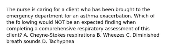 The nurse is caring for a client who has been brought to the emergency department for an asthma exacerbation. Which of the following would NOT be an expected finding when completing a comprehensive respiratory assessment of this client? A. Cheyne-Stokes respirations B. Wheezes C. Diminished breath sounds D. Tachypnea