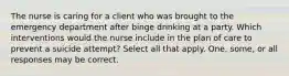 The nurse is caring for a client who was brought to the emergency department after binge drinking at a party. Which interventions would the nurse include in the plan of care to prevent a suicide attempt? Select all that apply. One, some, or all responses may be correct.