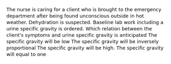 The nurse is caring for a client who is brought to the emergency department after being found unconscious outside in hot weather. Dehydration is suspected. Baseline lab work including a urine specific gravity is ordered. Which relation between the client's symptoms and urine specific gravity is anticipated The specific gravity will be low The specific gravity will be inversely proportional The specific gravity will be high. The specific gravity will equal to one