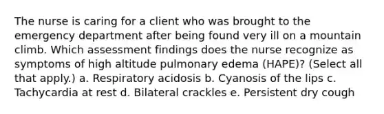 The nurse is caring for a client who was brought to the emergency department after being found very ill on a mountain climb. Which assessment findings does the nurse recognize as symptoms of high altitude pulmonary edema (HAPE)? (Select all that apply.) a. Respiratory acidosis b. Cyanosis of the lips c. Tachycardia at rest d. Bilateral crackles e. Persistent dry cough