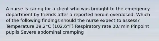 A nurse is caring for a client who was brought to the emergency department by friends after a reported heroin overdosed. Which of the following findings should the nurse expect to assess? Temperature 39.2°C (102.6°F) Respiratory rate 30/ min Pinpoint pupils Severe abdominal cramping