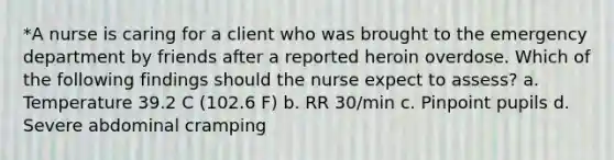 *A nurse is caring for a client who was brought to the emergency department by friends after a reported heroin overdose. Which of the following findings should the nurse expect to assess? a. Temperature 39.2 C (102.6 F) b. RR 30/min c. Pinpoint pupils d. Severe abdominal cramping