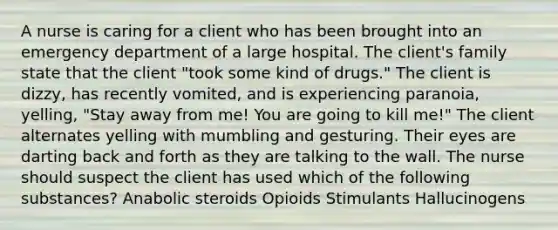 A nurse is caring for a client who has been brought into an emergency department of a large hospital. The client's family state that the client "took some kind of drugs." The client is dizzy, has recently vomited, and is experiencing paranoia, yelling, "Stay away from me! You are going to kill me!" The client alternates yelling with mumbling and gesturing. Their eyes are darting back and forth as they are talking to the wall. The nurse should suspect the client has used which of the following substances? Anabolic steroids Opioids Stimulants Hallucinogens