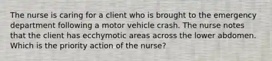 The nurse is caring for a client who is brought to the emergency department following a motor vehicle crash. The nurse notes that the client has ecchymotic areas across the lower abdomen. Which is the priority action of the nurse?