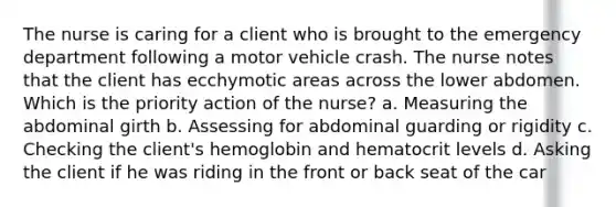 The nurse is caring for a client who is brought to the emergency department following a motor vehicle crash. The nurse notes that the client has ecchymotic areas across the lower abdomen. Which is the priority action of the nurse? a. Measuring the abdominal girth b. Assessing for abdominal guarding or rigidity c. Checking the client's hemoglobin and hematocrit levels d. Asking the client if he was riding in the front or back seat of the car