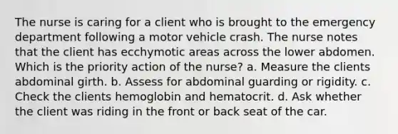 The nurse is caring for a client who is brought to the emergency department following a motor vehicle crash. The nurse notes that the client has ecchymotic areas across the lower abdomen. Which is the priority action of the nurse? a. Measure the clients abdominal girth. b. Assess for abdominal guarding or rigidity. c. Check the clients hemoglobin and hematocrit. d. Ask whether the client was riding in the front or back seat of the car.