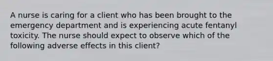 A nurse is caring for a client who has been brought to the emergency department and is experiencing acute fentanyl toxicity. The nurse should expect to observe which of the following adverse effects in this client?