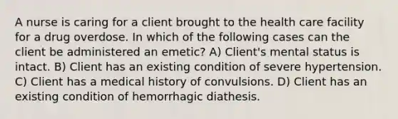 A nurse is caring for a client brought to the health care facility for a drug overdose. In which of the following cases can the client be administered an emetic? A) Client's mental status is intact. B) Client has an existing condition of severe hypertension. C) Client has a medical history of convulsions. D) Client has an existing condition of hemorrhagic diathesis.