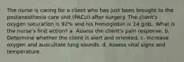 The nurse is caring for a client who has just been brought to the postanesthesia care unit (PACU) after surgery. The client's oxygen saturation is 92% and his hemoglobin is 14 g/dL. What is the nurse's first action? a. Assess the client's pain response. b. Determine whether the client is alert and oriented. c. Increase oxygen and auscultate lung sounds. d. Assess vital signs and temperature.