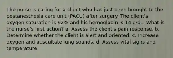 The nurse is caring for a client who has just been brought to the postanesthesia care unit (PACU) after surgery. The client's oxygen saturation is 92% and his hemoglobin is 14 g/dL. What is the nurse's first action? a. Assess the client's pain response. b. Determine whether the client is alert and oriented. c. Increase oxygen and auscultate lung sounds. d. Assess vital signs and temperature.