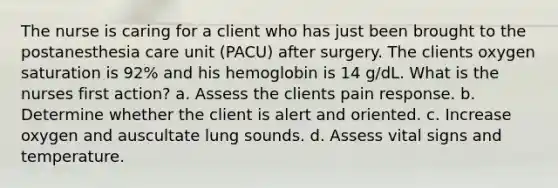 The nurse is caring for a client who has just been brought to the postanesthesia care unit (PACU) after surgery. The clients oxygen saturation is 92% and his hemoglobin is 14 g/dL. What is the nurses first action? a. Assess the clients pain response. b. Determine whether the client is alert and oriented. c. Increase oxygen and auscultate lung sounds. d. Assess vital signs and temperature.