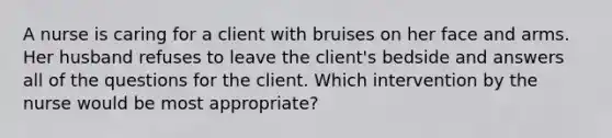 A nurse is caring for a client with bruises on her face and arms. Her husband refuses to leave the client's bedside and answers all of the questions for the client. Which intervention by the nurse would be most appropriate?