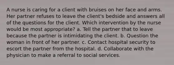 A nurse is caring for a client with bruises on her face and arms. Her partner refuses to leave the client's bedside and answers all of the questions for the client. Which intervention by the nurse would be most appropriate? a. Tell the partner that to leave because the partner is intimidating the client. b. Question the woman in front of her partner. c. Contact hospital security to escort the partner from the hospital. d. Collaborate with the physician to make a referral to social services.