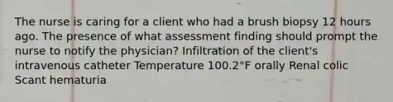 The nurse is caring for a client who had a brush biopsy 12 hours ago. The presence of what assessment finding should prompt the nurse to notify the physician? Infiltration of the client's intravenous catheter Temperature 100.2°F orally Renal colic Scant hematuria