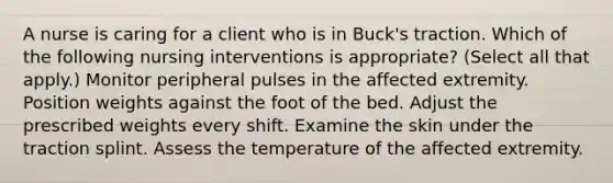 A nurse is caring for a client who is in Buck's traction. Which of the following nursing interventions is appropriate? (Select all that apply.) Monitor peripheral pulses in the affected extremity. Position weights against the foot of the bed. Adjust the prescribed weights every shift. Examine the skin under the traction splint. Assess the temperature of the affected extremity.