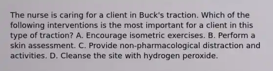 The nurse is caring for a client in Buck's traction. Which of the following interventions is the most important for a client in this type of traction? A. Encourage isometric exercises. B. Perform a skin assessment. C. Provide non-pharmacological distraction and activities. D. Cleanse the site with hydrogen peroxide.