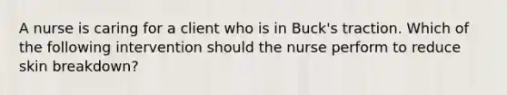 A nurse is caring for a client who is in Buck's traction. Which of the following intervention should the nurse perform to reduce skin breakdown?