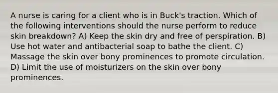 A nurse is caring for a client who is in Buck's traction. Which of the following interventions should the nurse perform to reduce skin breakdown? A) Keep the skin dry and free of perspiration. B) Use hot water and antibacterial soap to bathe the client. C) Massage the skin over bony prominences to promote circulation. D) Limit the use of moisturizers on the skin over bony prominences.