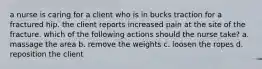 a nurse is caring for a client who is in bucks traction for a fractured hip. the client reports increased pain at the site of the fracture. which of the following actions should the nurse take? a. massage the area b. remove the weights c. loosen the ropes d. reposition the client