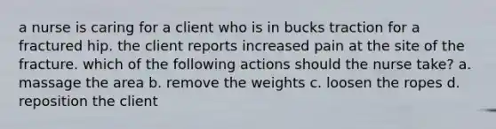 a nurse is caring for a client who is in bucks traction for a fractured hip. the client reports increased pain at the site of the fracture. which of the following actions should the nurse take? a. massage the area b. remove the weights c. loosen the ropes d. reposition the client