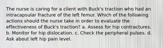 The nurse is caring for a client with Buck's traction who had an intracapsular fracture of the left femur. Which of the following actions should the nurse take in order to evaluate the effectiveness of Buck's traction? a. Assess for hip contractures. b. Monitor for hip dislocation. c. Check the peripheral pulses. d. Ask about left hip pain level.