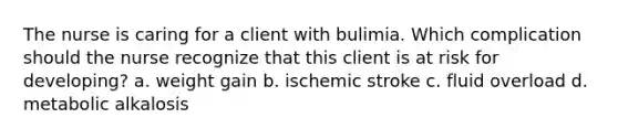 The nurse is caring for a client with bulimia. Which complication should the nurse recognize that this client is at risk for developing? a. weight gain b. ischemic stroke c. fluid overload d. metabolic alkalosis